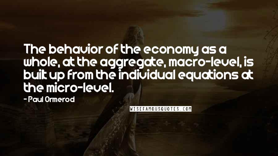 Paul Ormerod Quotes: The behavior of the economy as a whole, at the aggregate, macro-level, is built up from the individual equations at the micro-level.