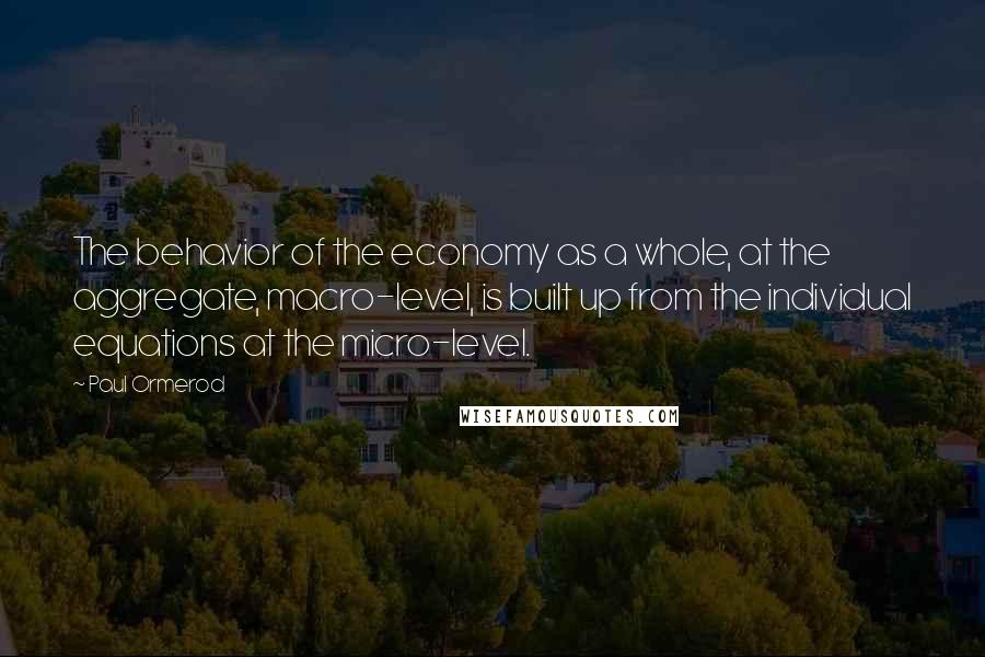 Paul Ormerod Quotes: The behavior of the economy as a whole, at the aggregate, macro-level, is built up from the individual equations at the micro-level.