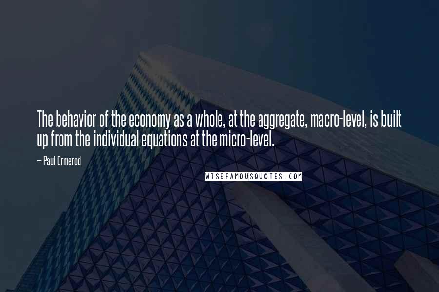 Paul Ormerod Quotes: The behavior of the economy as a whole, at the aggregate, macro-level, is built up from the individual equations at the micro-level.