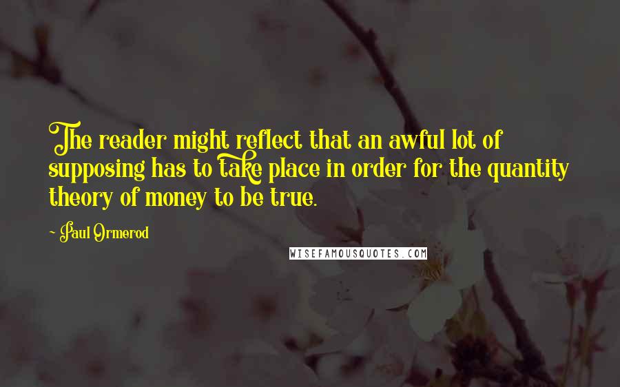 Paul Ormerod Quotes: The reader might reflect that an awful lot of supposing has to take place in order for the quantity theory of money to be true.