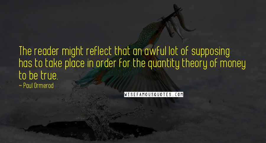 Paul Ormerod Quotes: The reader might reflect that an awful lot of supposing has to take place in order for the quantity theory of money to be true.