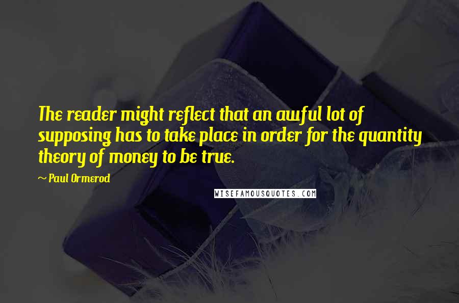 Paul Ormerod Quotes: The reader might reflect that an awful lot of supposing has to take place in order for the quantity theory of money to be true.