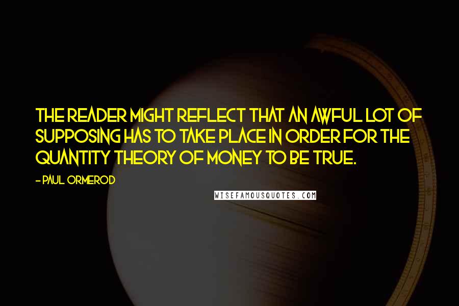 Paul Ormerod Quotes: The reader might reflect that an awful lot of supposing has to take place in order for the quantity theory of money to be true.