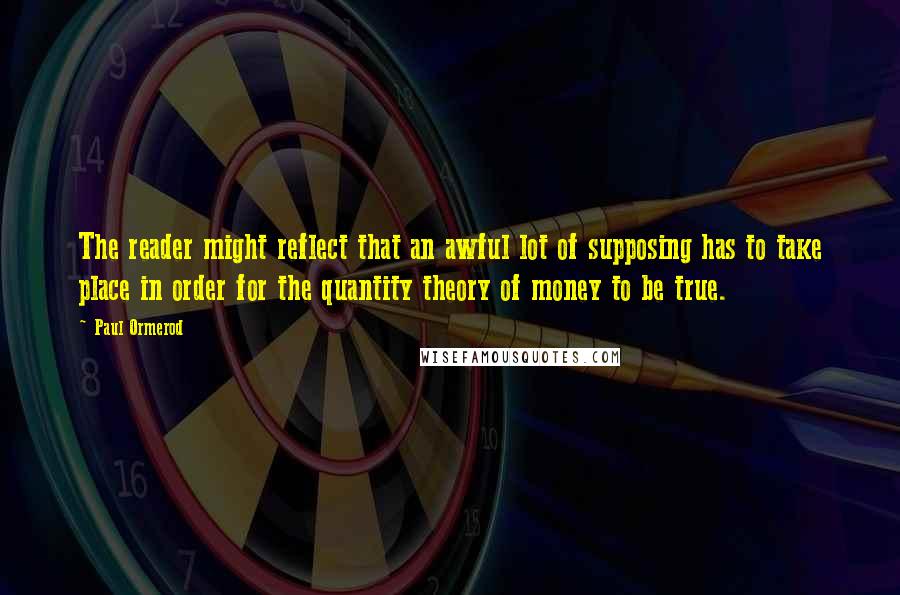 Paul Ormerod Quotes: The reader might reflect that an awful lot of supposing has to take place in order for the quantity theory of money to be true.