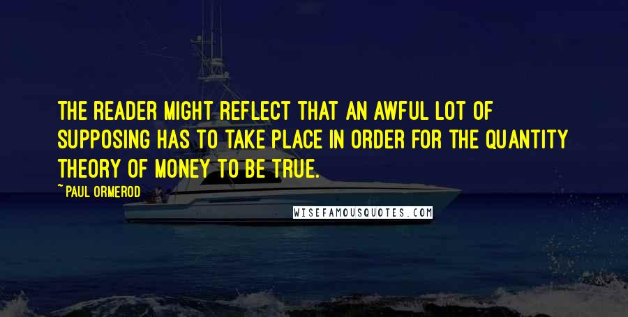 Paul Ormerod Quotes: The reader might reflect that an awful lot of supposing has to take place in order for the quantity theory of money to be true.