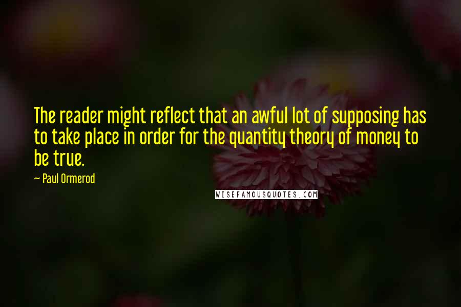 Paul Ormerod Quotes: The reader might reflect that an awful lot of supposing has to take place in order for the quantity theory of money to be true.