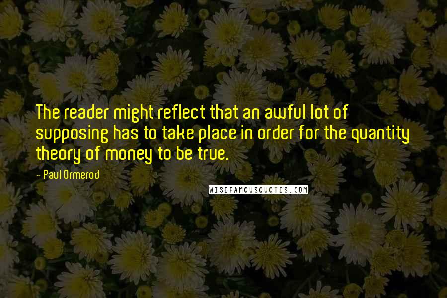 Paul Ormerod Quotes: The reader might reflect that an awful lot of supposing has to take place in order for the quantity theory of money to be true.