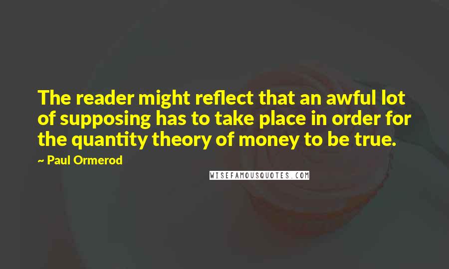 Paul Ormerod Quotes: The reader might reflect that an awful lot of supposing has to take place in order for the quantity theory of money to be true.