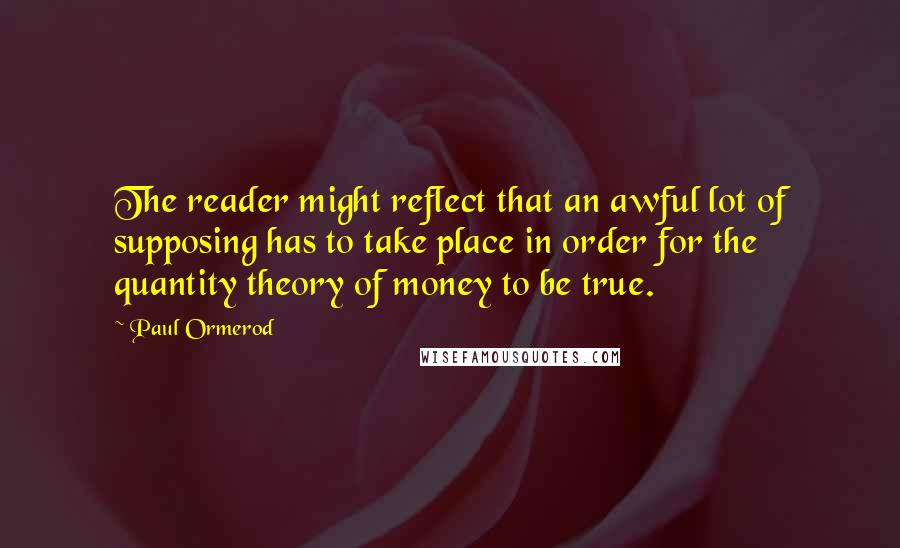 Paul Ormerod Quotes: The reader might reflect that an awful lot of supposing has to take place in order for the quantity theory of money to be true.