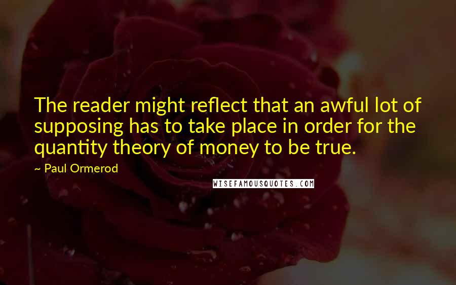 Paul Ormerod Quotes: The reader might reflect that an awful lot of supposing has to take place in order for the quantity theory of money to be true.