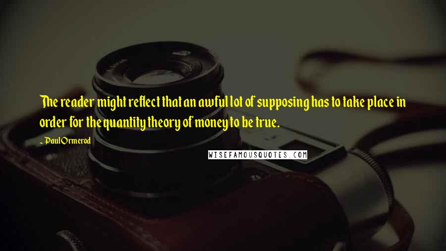 Paul Ormerod Quotes: The reader might reflect that an awful lot of supposing has to take place in order for the quantity theory of money to be true.