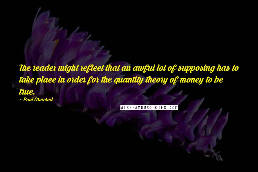 Paul Ormerod Quotes: The reader might reflect that an awful lot of supposing has to take place in order for the quantity theory of money to be true.