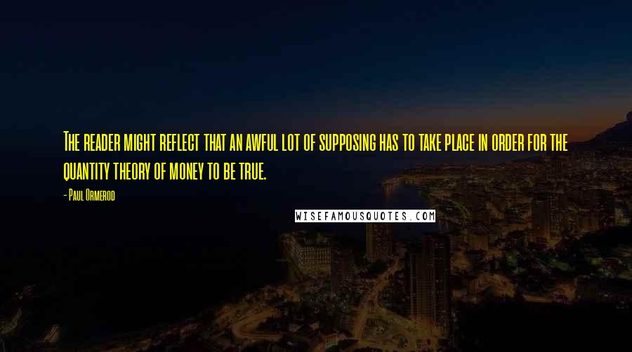 Paul Ormerod Quotes: The reader might reflect that an awful lot of supposing has to take place in order for the quantity theory of money to be true.