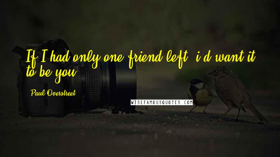 Paul Overstreet Quotes: If I had only one friend left, i'd want it to be you.