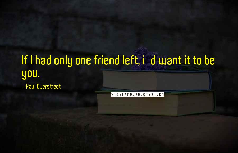 Paul Overstreet Quotes: If I had only one friend left, i'd want it to be you.