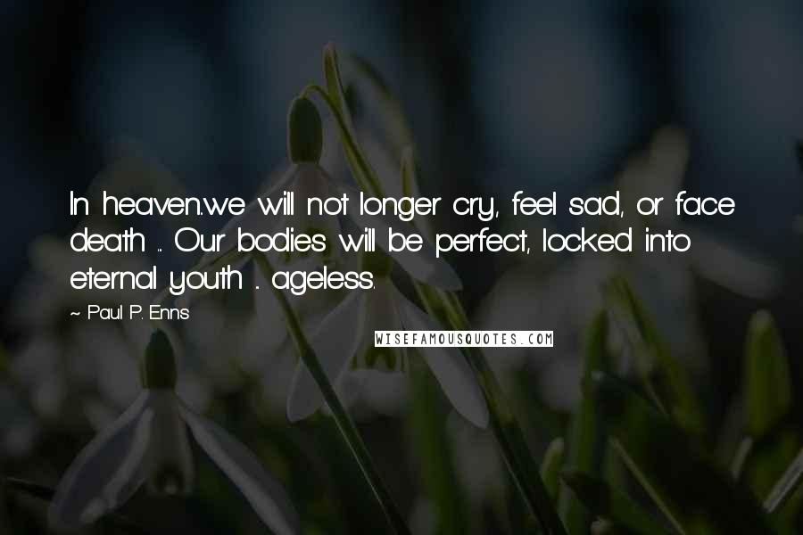 Paul P. Enns Quotes: In heaven..we will not longer cry, feel sad, or face death ... Our bodies will be perfect, locked into eternal youth ... ageless.