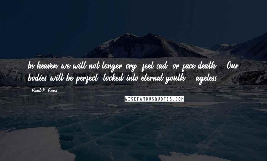 Paul P. Enns Quotes: In heaven..we will not longer cry, feel sad, or face death ... Our bodies will be perfect, locked into eternal youth ... ageless.