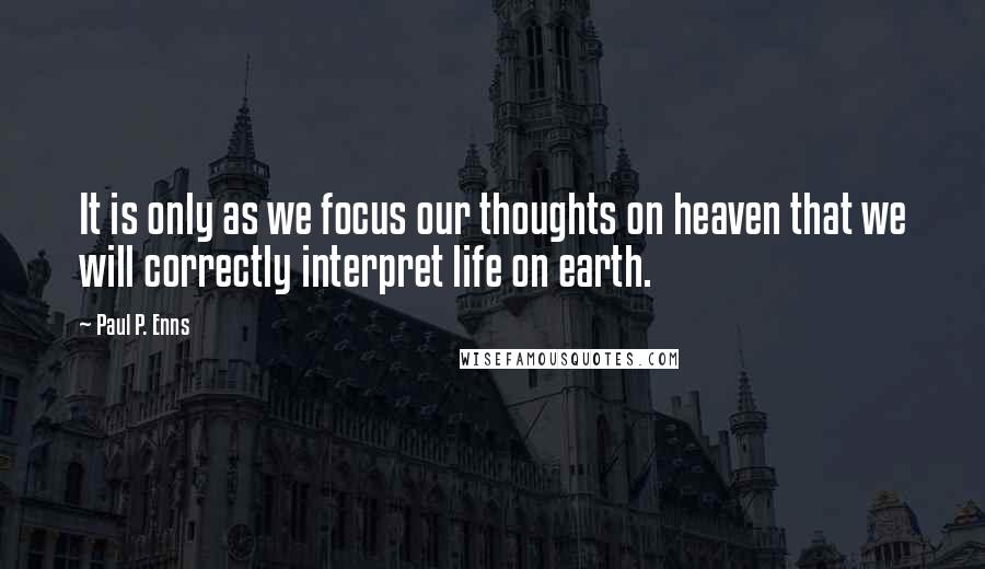 Paul P. Enns Quotes: It is only as we focus our thoughts on heaven that we will correctly interpret life on earth.