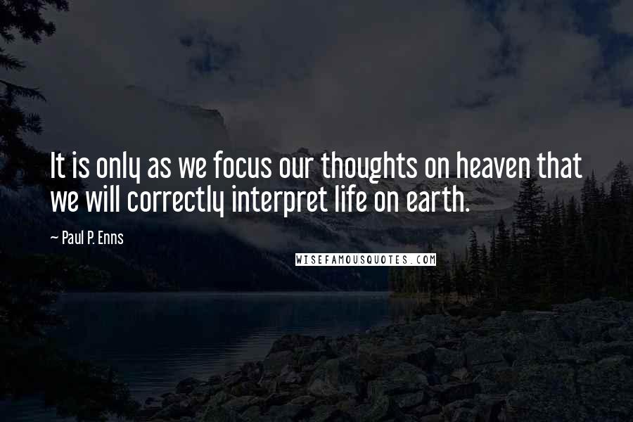 Paul P. Enns Quotes: It is only as we focus our thoughts on heaven that we will correctly interpret life on earth.