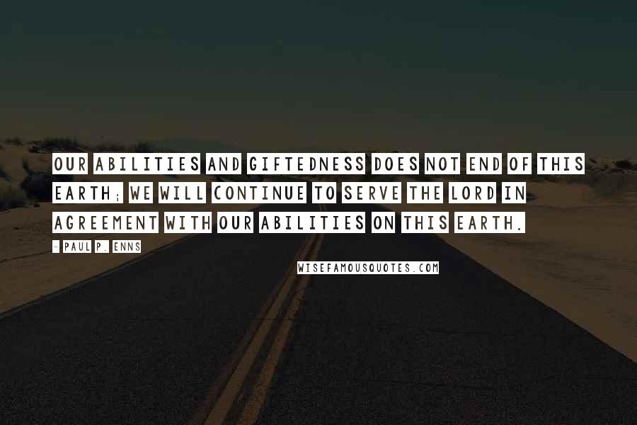Paul P. Enns Quotes: Our abilities and giftedness does not end of this earth; we will continue to serve the Lord in agreement with our abilities on this earth.