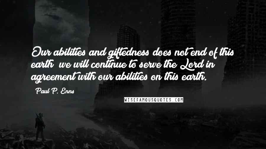 Paul P. Enns Quotes: Our abilities and giftedness does not end of this earth; we will continue to serve the Lord in agreement with our abilities on this earth.
