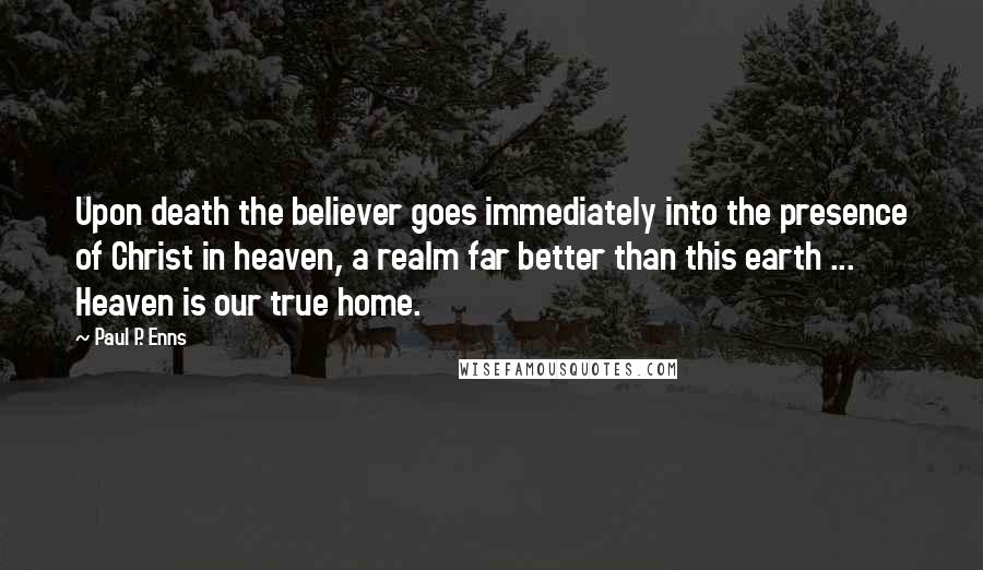 Paul P. Enns Quotes: Upon death the believer goes immediately into the presence of Christ in heaven, a realm far better than this earth ... Heaven is our true home.