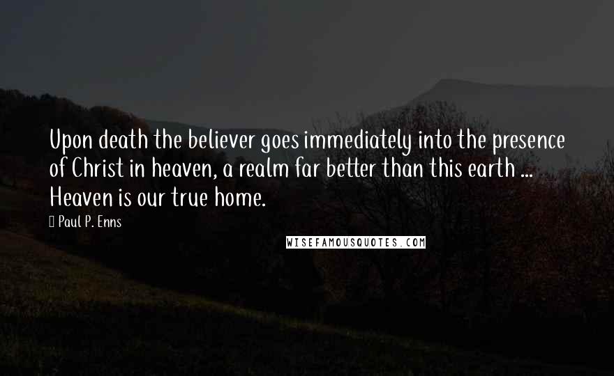 Paul P. Enns Quotes: Upon death the believer goes immediately into the presence of Christ in heaven, a realm far better than this earth ... Heaven is our true home.