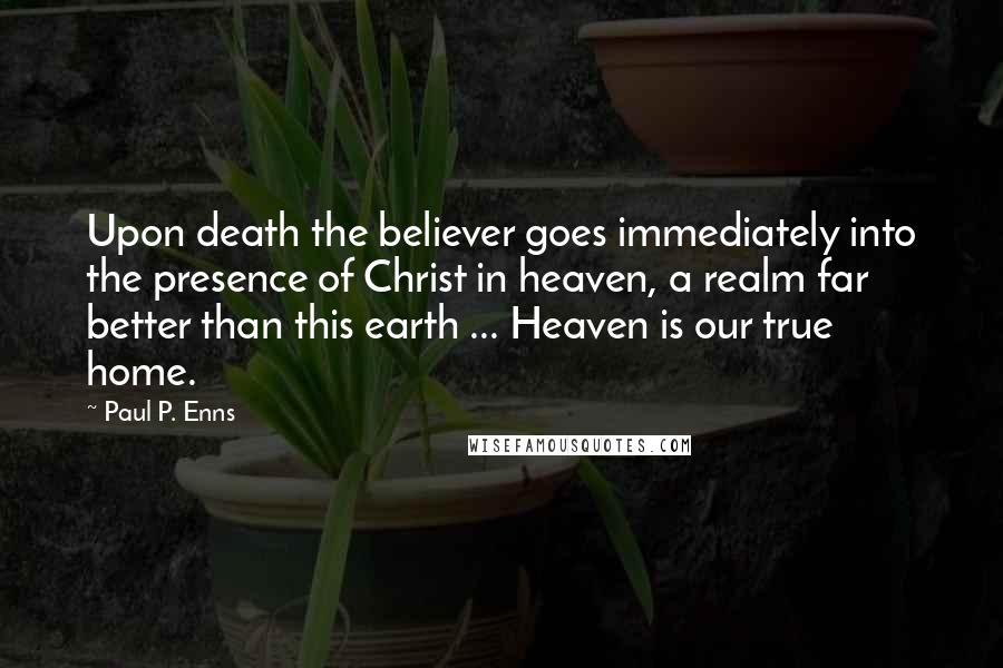 Paul P. Enns Quotes: Upon death the believer goes immediately into the presence of Christ in heaven, a realm far better than this earth ... Heaven is our true home.