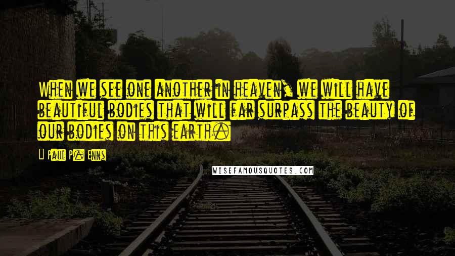 Paul P. Enns Quotes: When we see one another in heaven, we will have beautiful bodies that will far surpass the beauty of our bodies on this earth.