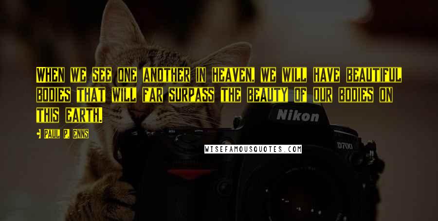 Paul P. Enns Quotes: When we see one another in heaven, we will have beautiful bodies that will far surpass the beauty of our bodies on this earth.