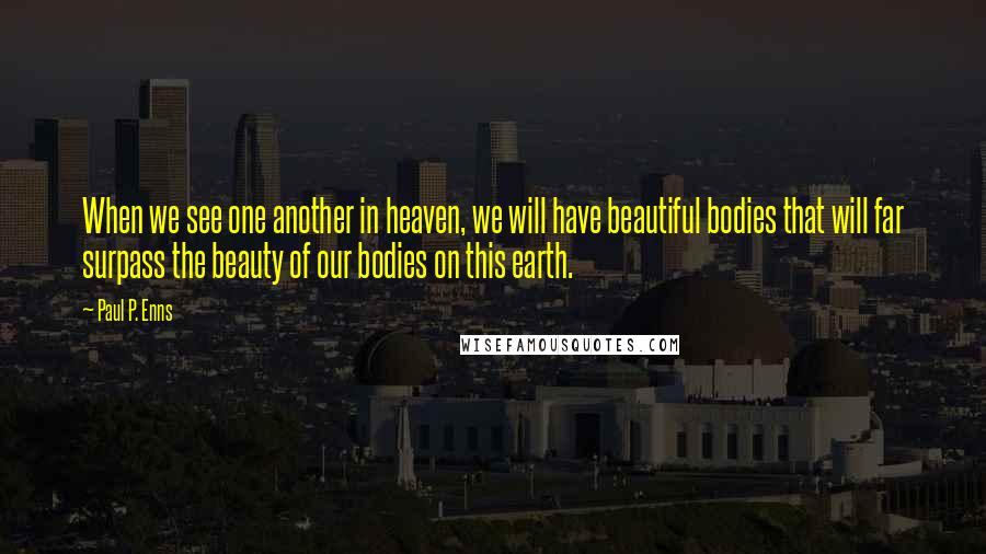 Paul P. Enns Quotes: When we see one another in heaven, we will have beautiful bodies that will far surpass the beauty of our bodies on this earth.