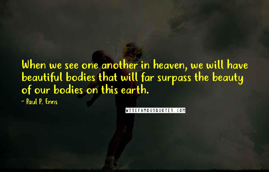 Paul P. Enns Quotes: When we see one another in heaven, we will have beautiful bodies that will far surpass the beauty of our bodies on this earth.