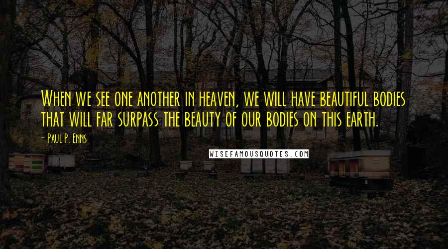 Paul P. Enns Quotes: When we see one another in heaven, we will have beautiful bodies that will far surpass the beauty of our bodies on this earth.