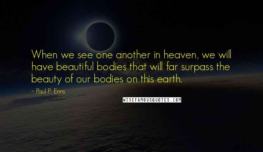 Paul P. Enns Quotes: When we see one another in heaven, we will have beautiful bodies that will far surpass the beauty of our bodies on this earth.