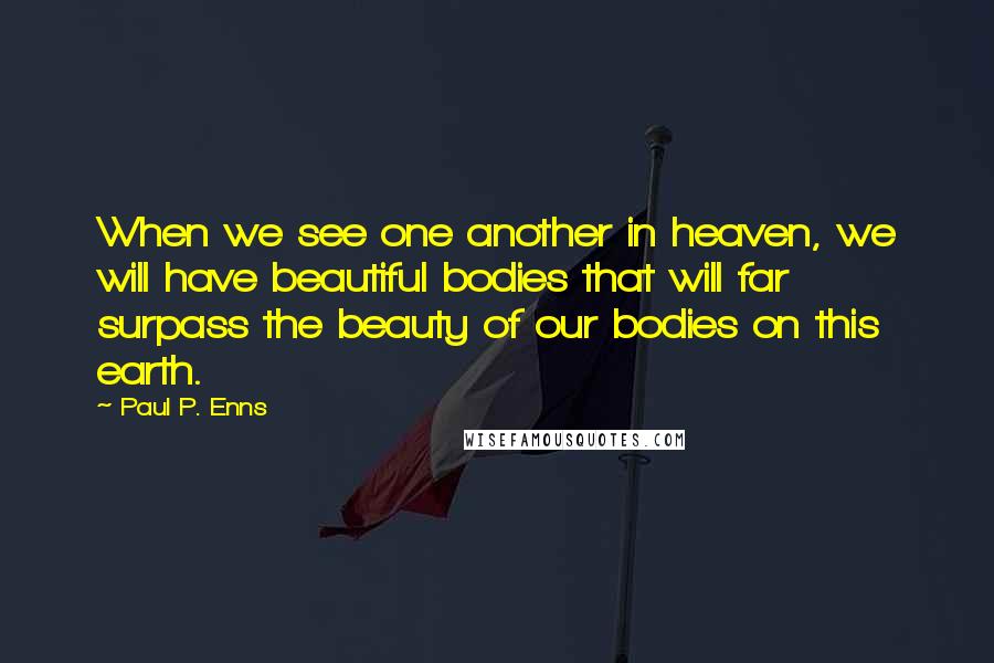 Paul P. Enns Quotes: When we see one another in heaven, we will have beautiful bodies that will far surpass the beauty of our bodies on this earth.