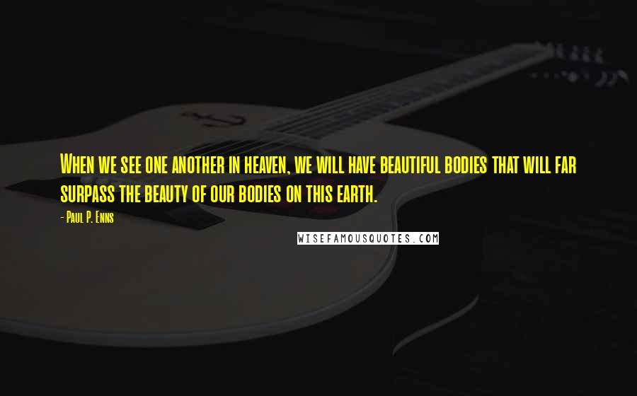 Paul P. Enns Quotes: When we see one another in heaven, we will have beautiful bodies that will far surpass the beauty of our bodies on this earth.