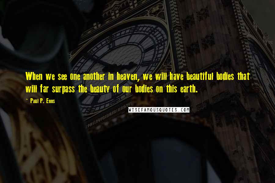 Paul P. Enns Quotes: When we see one another in heaven, we will have beautiful bodies that will far surpass the beauty of our bodies on this earth.