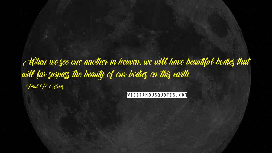 Paul P. Enns Quotes: When we see one another in heaven, we will have beautiful bodies that will far surpass the beauty of our bodies on this earth.