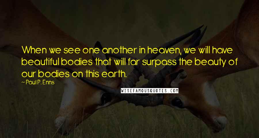 Paul P. Enns Quotes: When we see one another in heaven, we will have beautiful bodies that will far surpass the beauty of our bodies on this earth.