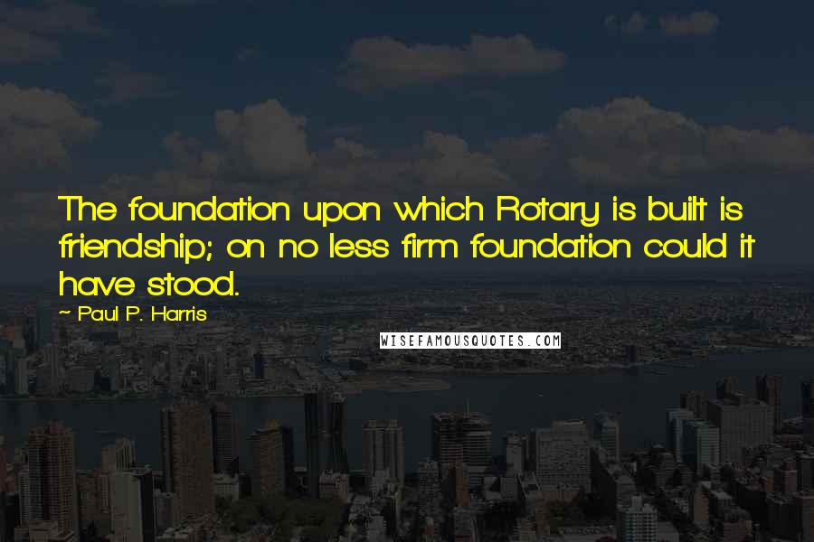 Paul P. Harris Quotes: The foundation upon which Rotary is built is friendship; on no less firm foundation could it have stood.