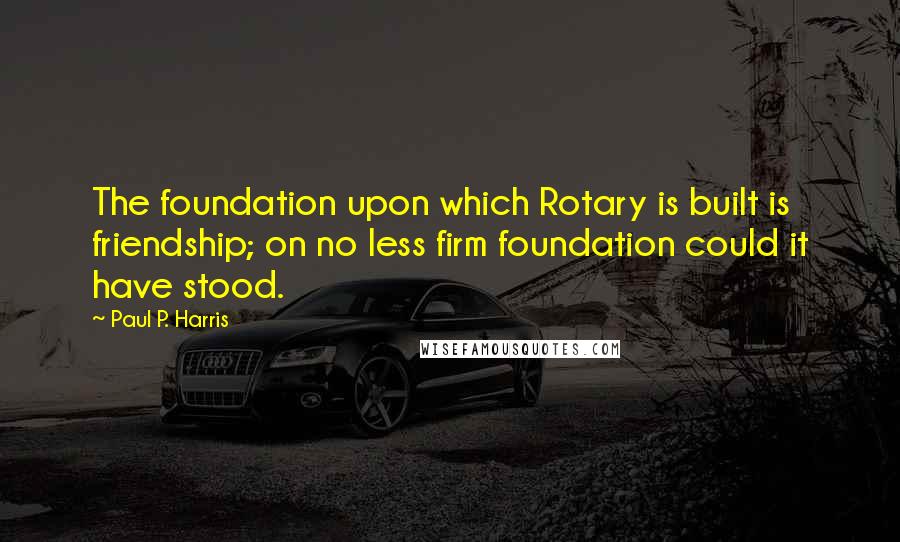 Paul P. Harris Quotes: The foundation upon which Rotary is built is friendship; on no less firm foundation could it have stood.