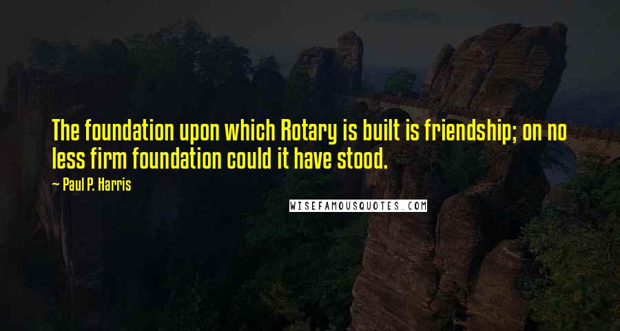 Paul P. Harris Quotes: The foundation upon which Rotary is built is friendship; on no less firm foundation could it have stood.