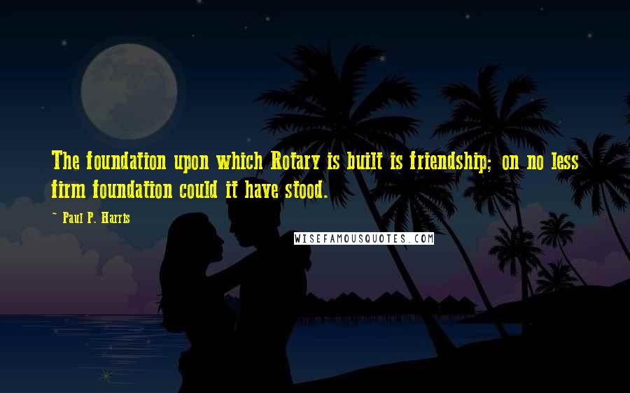 Paul P. Harris Quotes: The foundation upon which Rotary is built is friendship; on no less firm foundation could it have stood.