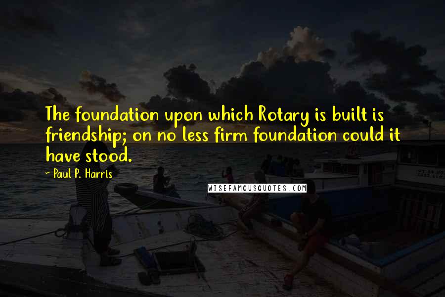 Paul P. Harris Quotes: The foundation upon which Rotary is built is friendship; on no less firm foundation could it have stood.