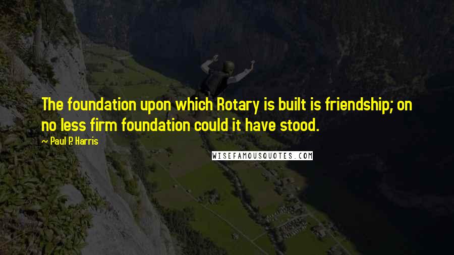 Paul P. Harris Quotes: The foundation upon which Rotary is built is friendship; on no less firm foundation could it have stood.
