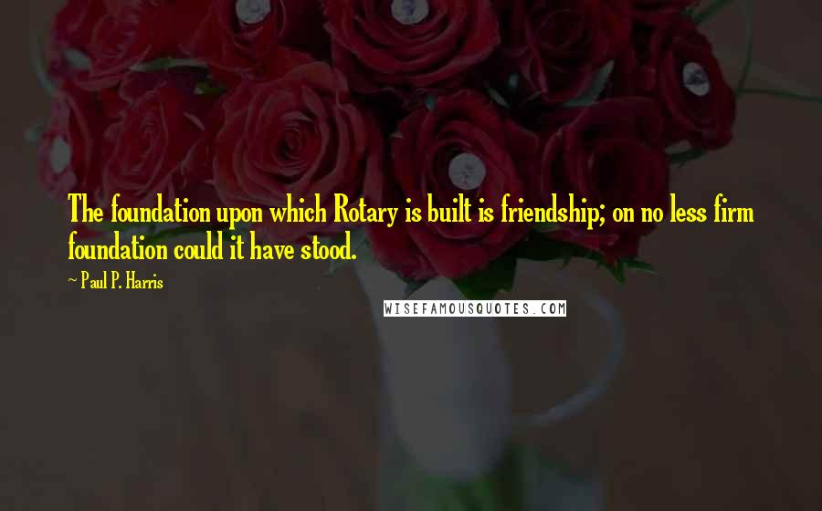 Paul P. Harris Quotes: The foundation upon which Rotary is built is friendship; on no less firm foundation could it have stood.