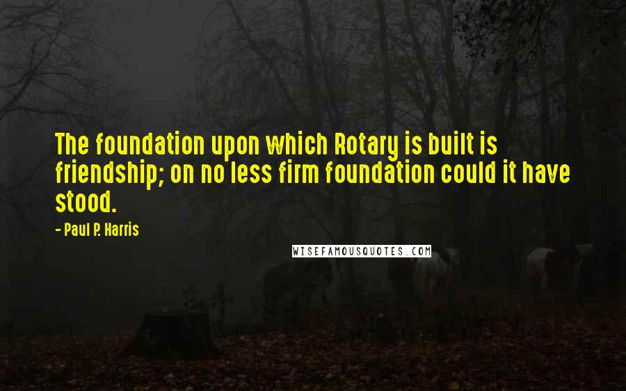 Paul P. Harris Quotes: The foundation upon which Rotary is built is friendship; on no less firm foundation could it have stood.