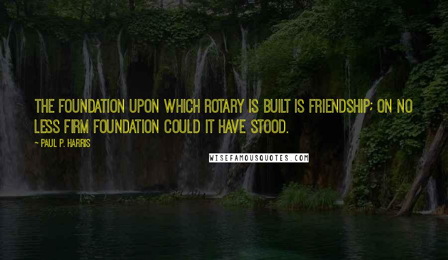 Paul P. Harris Quotes: The foundation upon which Rotary is built is friendship; on no less firm foundation could it have stood.