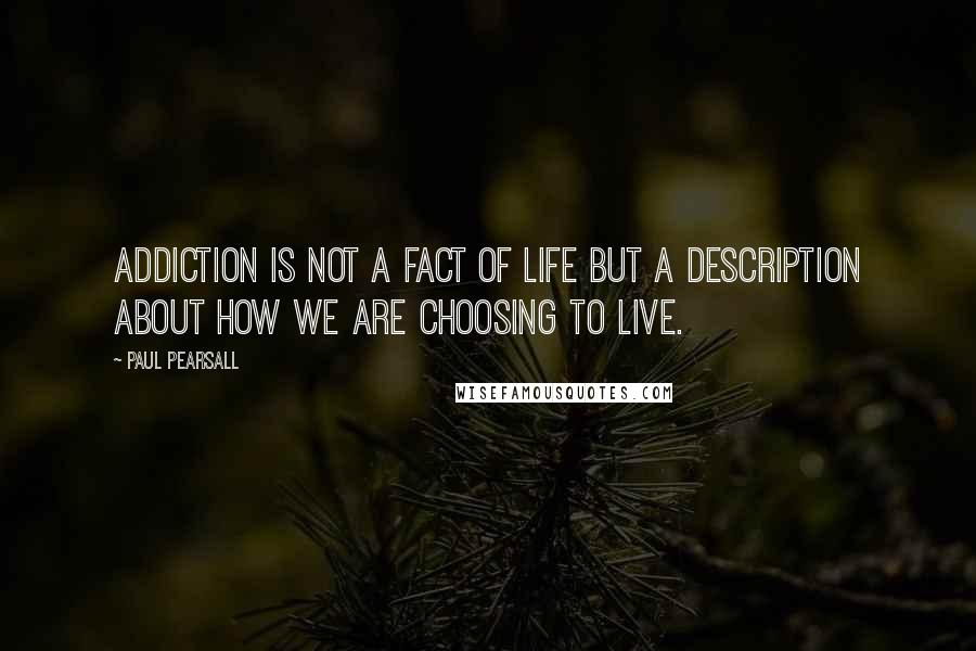 Paul Pearsall Quotes: Addiction is not a fact of life but a description about how we are choosing to live.