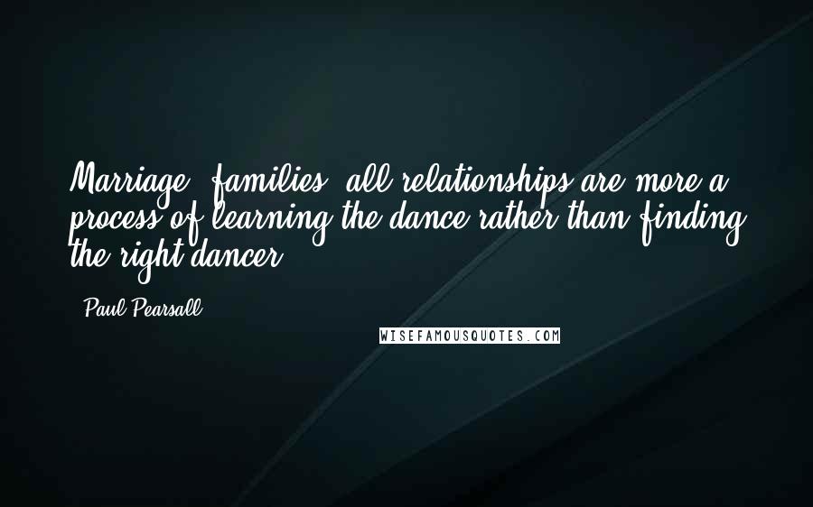 Paul Pearsall Quotes: Marriage, families, all relationships are more a process of learning the dance rather than finding the right dancer